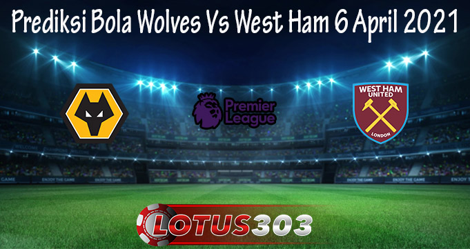 Prediksi Bola Wolves Vs West Ham 6 April 2021